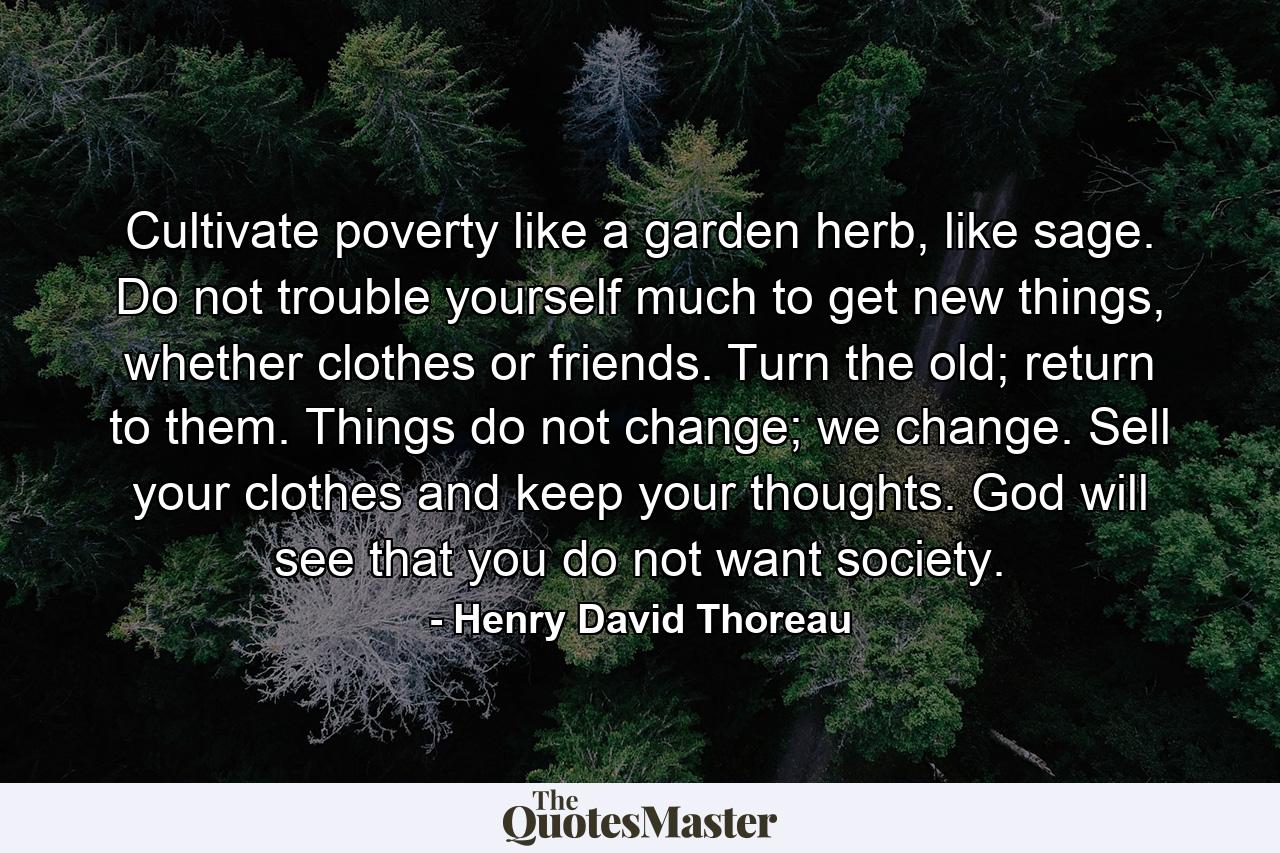 Cultivate poverty like a garden herb, like sage. Do not trouble yourself much to get new things, whether clothes or friends. Turn the old; return to them. Things do not change; we change. Sell your clothes and keep your thoughts. God will see that you do not want society. - Quote by Henry David Thoreau