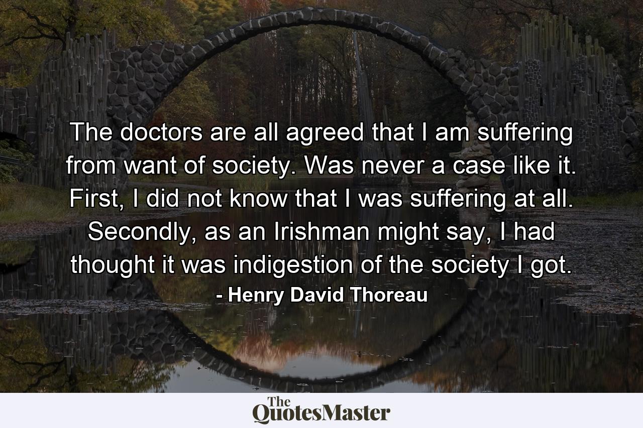 The doctors are all agreed that I am suffering from want of society. Was never a case like it. First, I did not know that I was suffering at all. Secondly, as an Irishman might say, I had thought it was indigestion of the society I got. - Quote by Henry David Thoreau