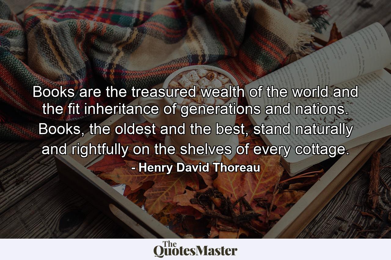 Books are the treasured wealth of the world and the fit inheritance of generations and nations. Books, the oldest and the best, stand naturally and rightfully on the shelves of every cottage. - Quote by Henry David Thoreau