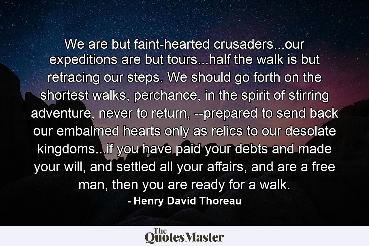 We are but faint-hearted crusaders...our expeditions are but tours...half the walk is but retracing our steps. We should go forth on the shortest walks, perchance, in the spirit of stirring adventure, never to return, --prepared to send back our embalmed hearts only as relics to our desolate kingdoms...if you have paid your debts and made your will, and settled all your affairs, and are a free man, then you are ready for a walk. - Quote by Henry David Thoreau