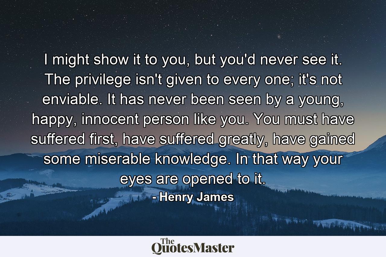 I might show it to you, but you'd never see it. The privilege isn't given to every one; it's not enviable. It has never been seen by a young, happy, innocent person like you. You must have suffered first, have suffered greatly, have gained some miserable knowledge. In that way your eyes are opened to it. - Quote by Henry James