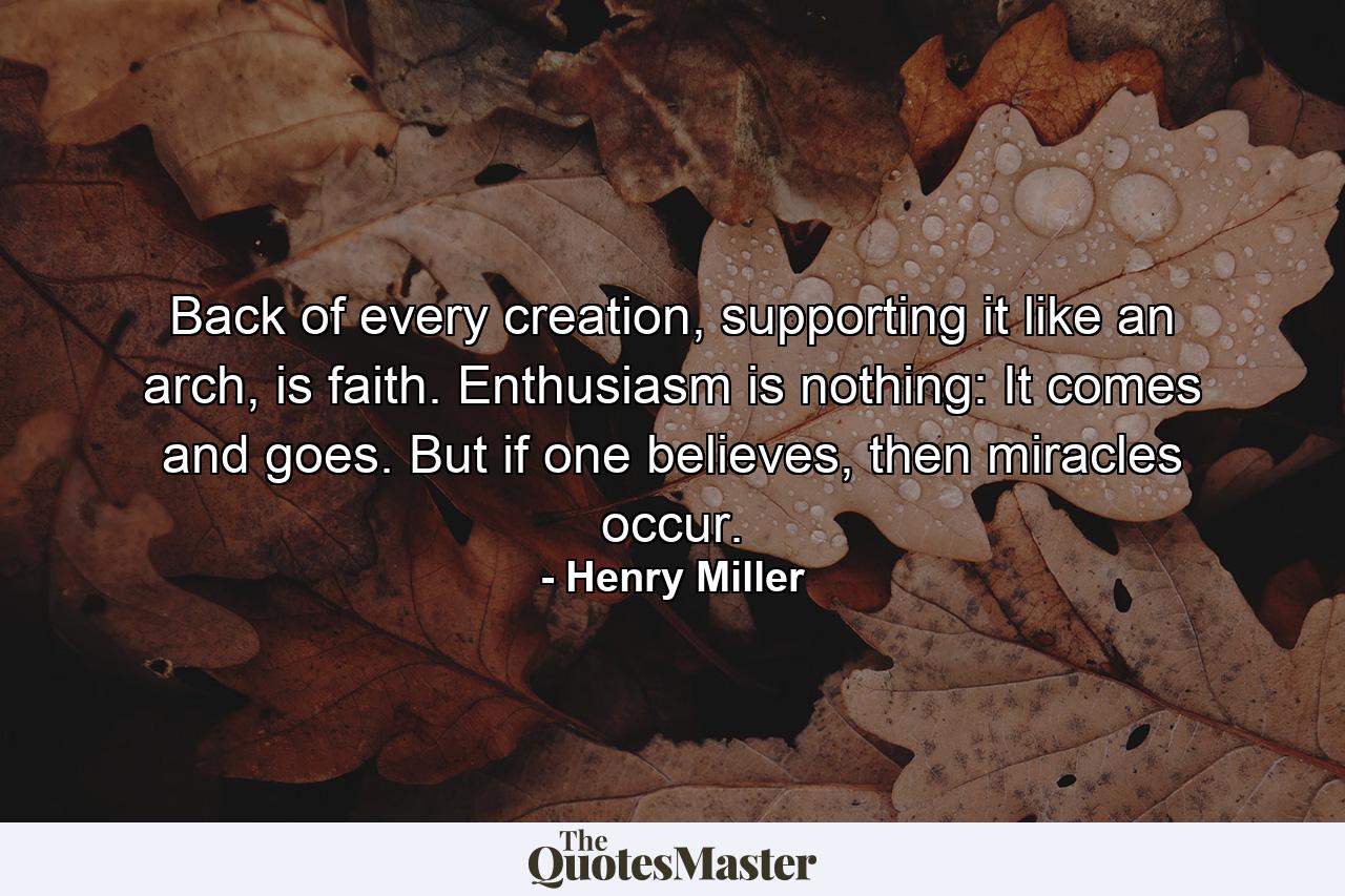 Back of every creation, supporting it like an arch, is faith. Enthusiasm is nothing: It comes and goes. But if one believes, then miracles occur. - Quote by Henry Miller