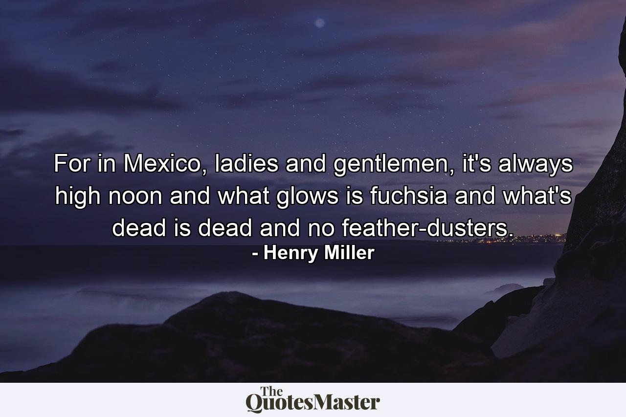 For in Mexico, ladies and gentlemen, it's always high noon and what glows is fuchsia and what's dead is dead and no feather-dusters. - Quote by Henry Miller