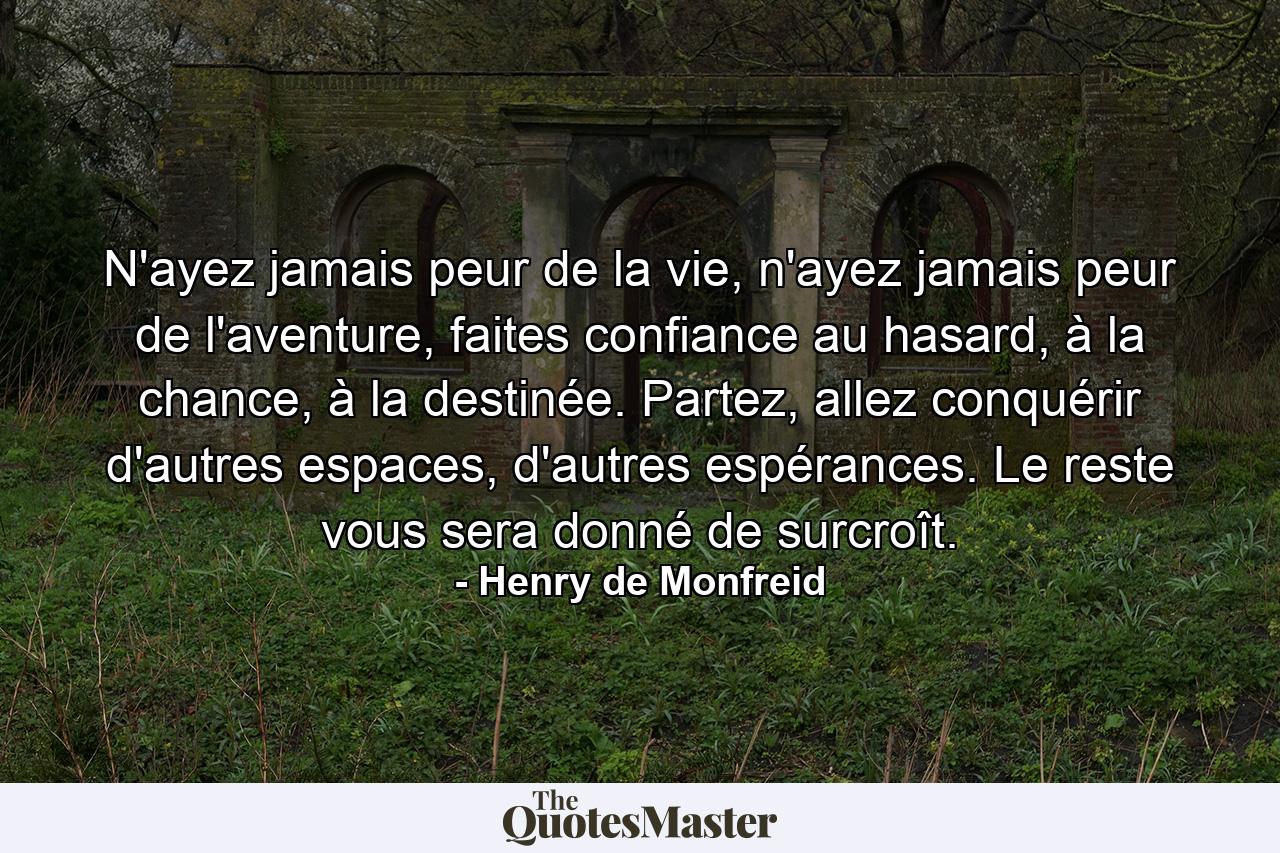 N'ayez jamais peur de la vie, n'ayez jamais peur de l'aventure, faites confiance au hasard, à la chance, à la destinée. Partez, allez conquérir d'autres espaces, d'autres espérances. Le reste vous sera donné de surcroît. - Quote by Henry de Monfreid