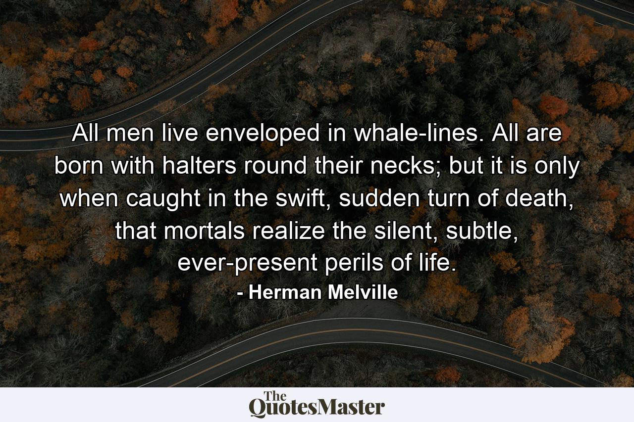 All men live enveloped in whale-lines. All are born with halters round their necks; but it is only when caught in the swift, sudden turn of death, that mortals realize the silent, subtle, ever-present perils of life. - Quote by Herman Melville