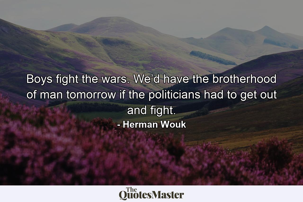 Boys fight the wars. We’d have the brotherhood of man tomorrow if the politicians had to get out and fight. - Quote by Herman Wouk