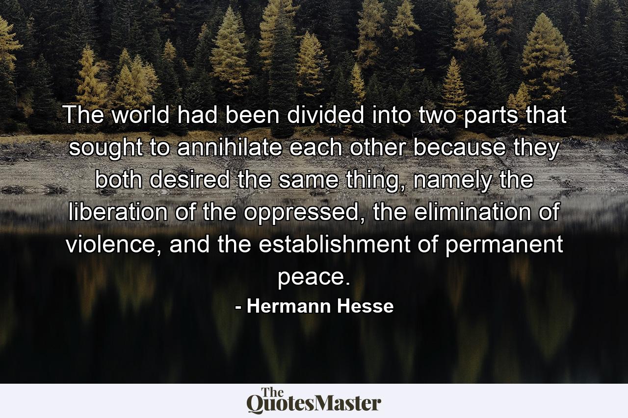 The world had been divided into two parts that sought to annihilate each other because they both desired the same thing, namely the liberation of the oppressed, the elimination of violence, and the establishment of permanent peace. - Quote by Hermann Hesse