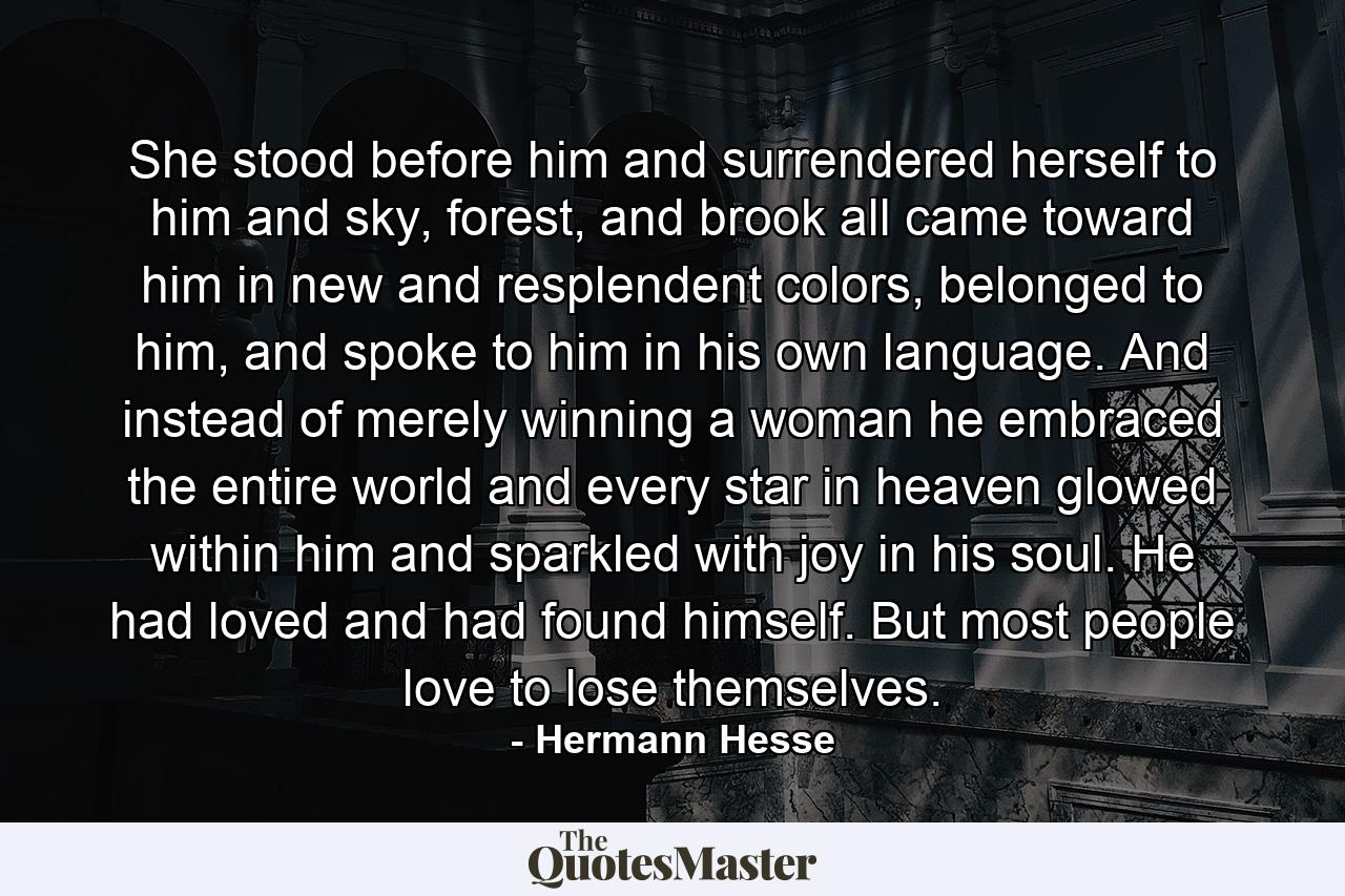 She stood before him and surrendered herself to him and sky, forest, and brook all came toward him in new and resplendent colors, belonged to him, and spoke to him in his own language. And instead of merely winning a woman he embraced the entire world and every star in heaven glowed within him and sparkled with joy in his soul. He had loved and had found himself. But most people love to lose themselves. - Quote by Hermann Hesse