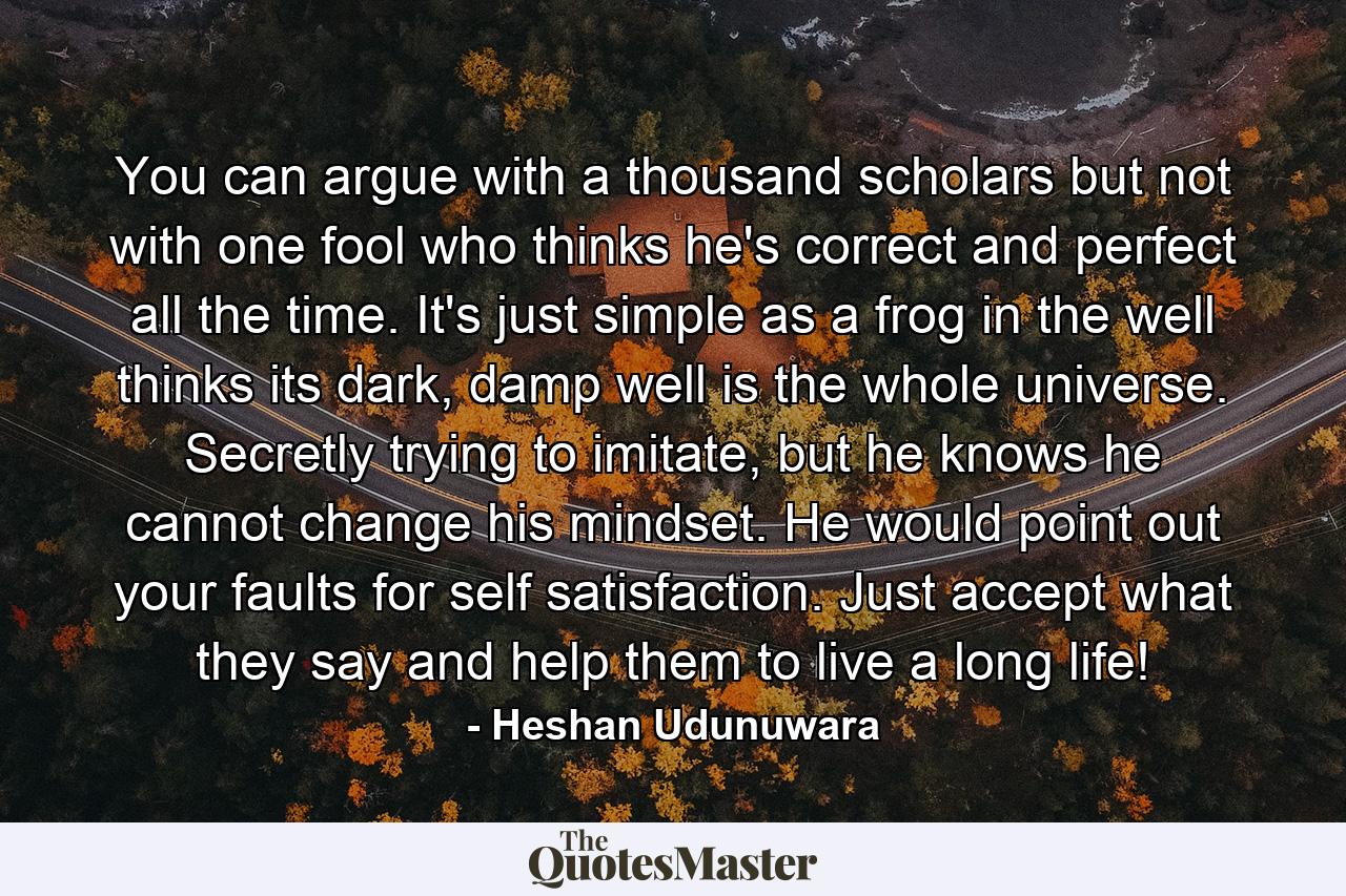 You can argue with a thousand scholars but not with one fool who thinks he's correct and perfect all the time. It's just simple as a frog in the well thinks its dark, damp well is the whole universe. Secretly trying to imitate, but he knows he cannot change his mindset. He would point out your faults for self satisfaction. Just accept what they say and help them to live a long life! - Quote by Heshan Udunuwara