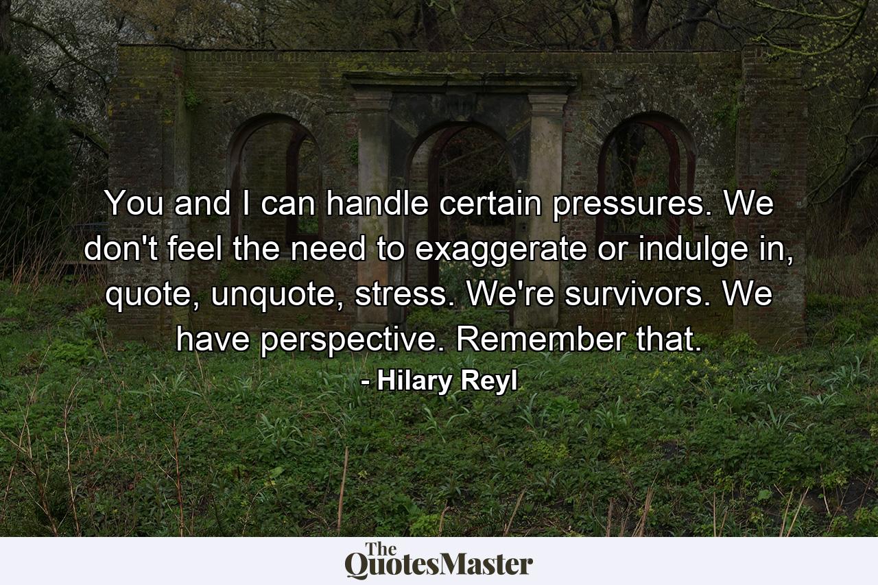 You and I can handle certain pressures. We don't feel the need to exaggerate or indulge in, quote, unquote, stress. We're survivors. We have perspective. Remember that. - Quote by Hilary Reyl