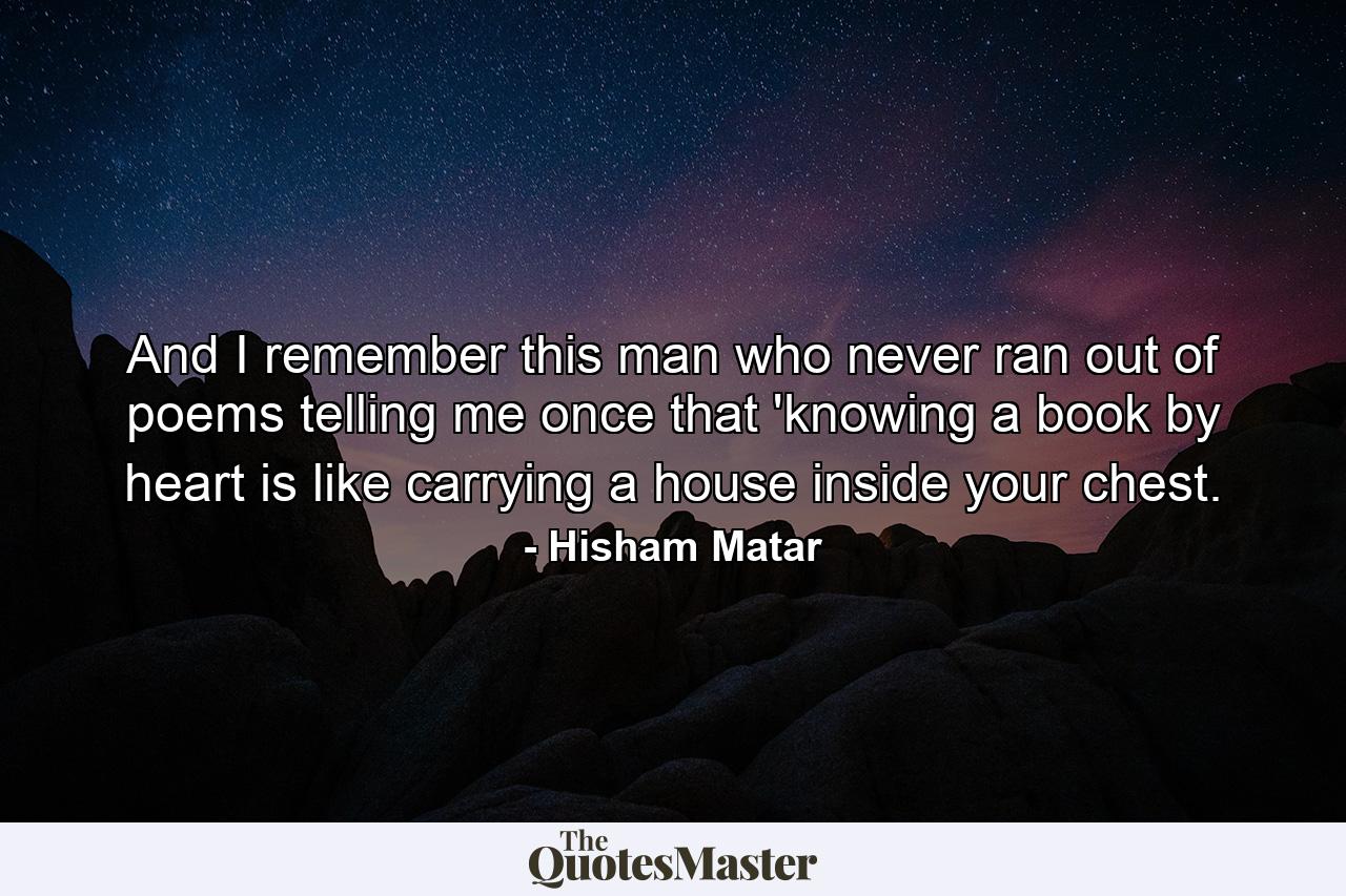 And I remember this man who never ran out of poems telling me once that 'knowing a book by heart is like carrying a house inside your chest. - Quote by Hisham Matar