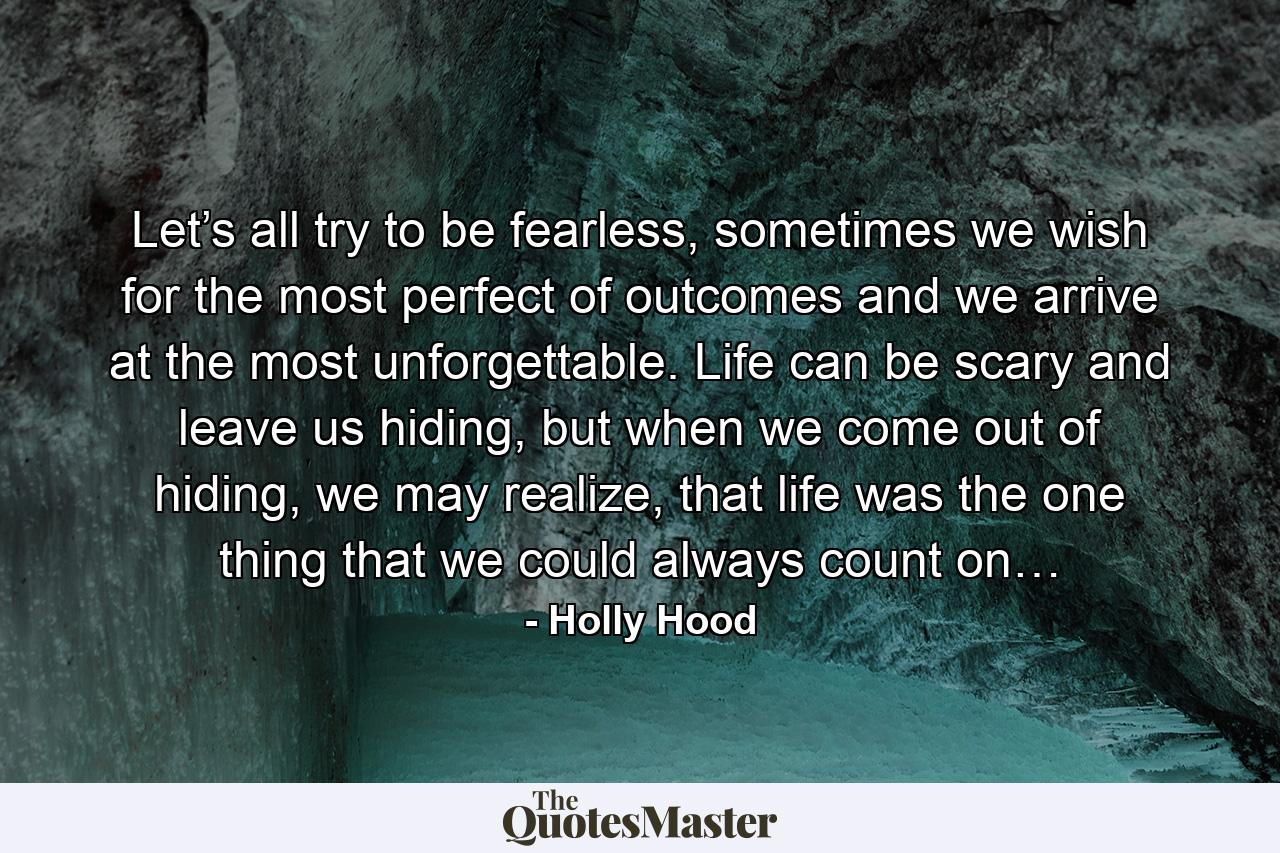 Let’s all try to be fearless, sometimes we wish for the most perfect of outcomes and we arrive at the most unforgettable. Life can be scary and leave us hiding, but when we come out of hiding, we may realize, that life was the one thing that we could always count on… - Quote by Holly Hood