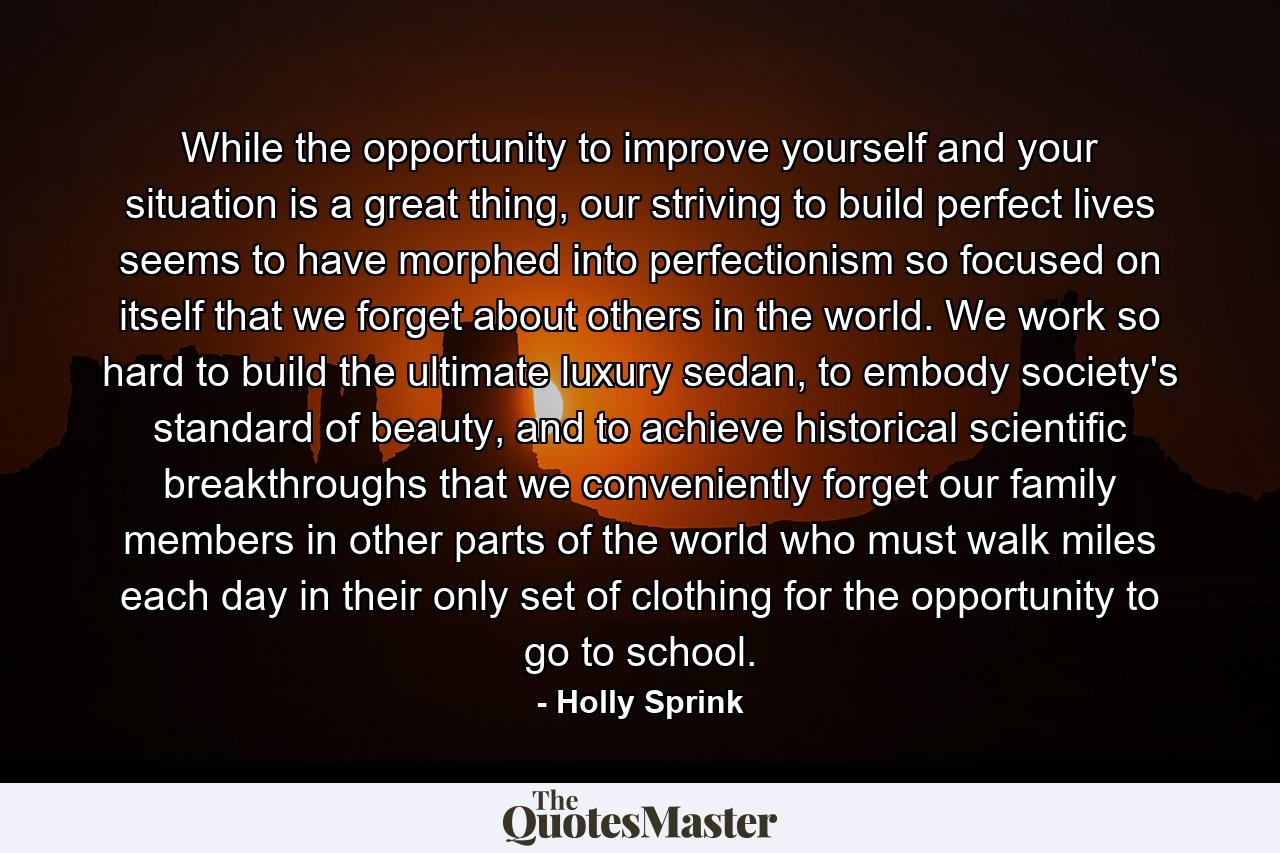 While the opportunity to improve yourself and your situation is a great thing, our striving to build perfect lives seems to have morphed into perfectionism so focused on itself that we forget about others in the world. We work so hard to build the ultimate luxury sedan, to embody society's standard of beauty, and to achieve historical scientific breakthroughs that we conveniently forget our family members in other parts of the world who must walk miles each day in their only set of clothing for the opportunity to go to school. - Quote by Holly Sprink