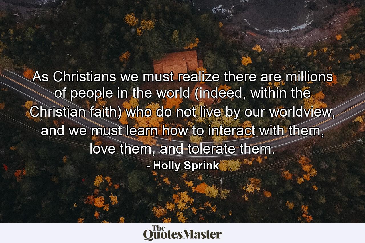 As Christians we must realize there are millions of people in the world (indeed, within the Christian faith) who do not live by our worldview, and we must learn how to interact with them, love them, and tolerate them. - Quote by Holly Sprink