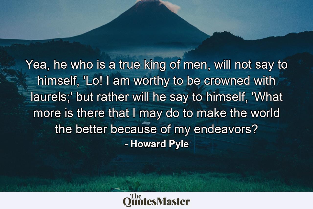 Yea, he who is a true king of men, will not say to himself, 'Lo! I am worthy to be crowned with laurels;' but rather will he say to himself, 'What more is there that I may do to make the world the better because of my endeavors? - Quote by Howard Pyle