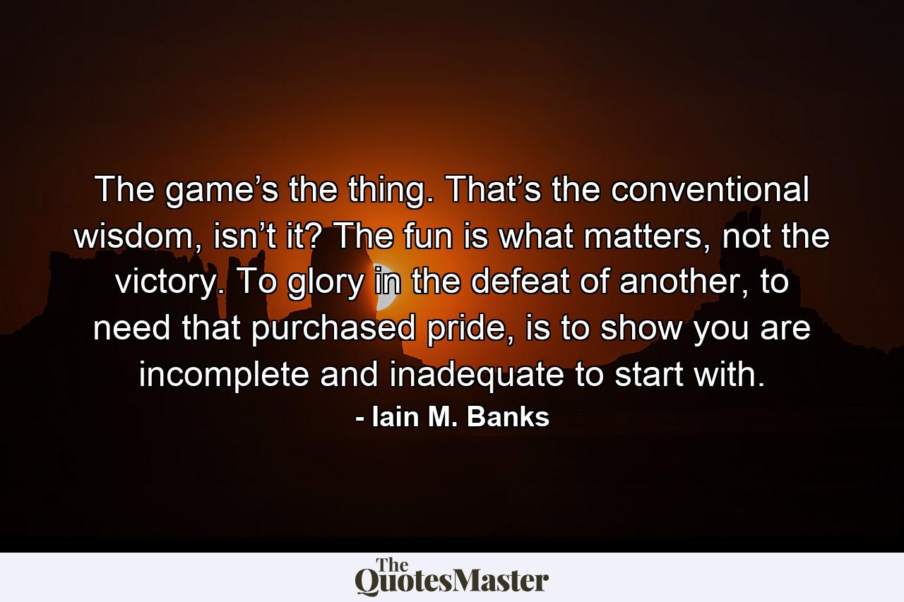 The game’s the thing. That’s the conventional wisdom, isn’t it? The fun is what matters, not the victory. To glory in the defeat of another, to need that purchased pride, is to show you are incomplete and inadequate to start with. - Quote by Iain M. Banks