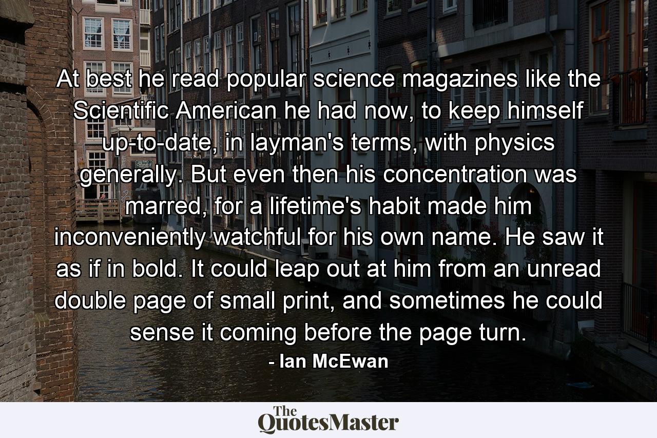 At best he read popular science magazines like the Scientific American he had now, to keep himself up-to-date, in layman's terms, with physics generally. But even then his concentration was marred, for a lifetime's habit made him inconveniently watchful for his own name. He saw it as if in bold. It could leap out at him from an unread double page of small print, and sometimes he could sense it coming before the page turn. - Quote by Ian McEwan