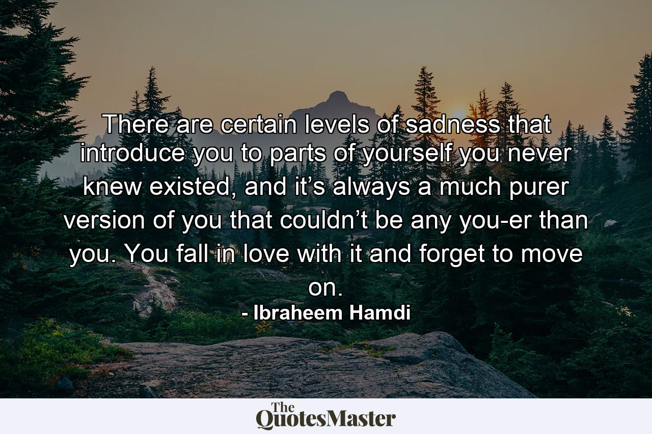 There are certain levels of sadness that introduce you to parts of yourself you never knew existed, and it’s always a much purer version of you that couldn’t be any you-er than you. You fall in love with it and forget to move on. - Quote by Ibraheem Hamdi