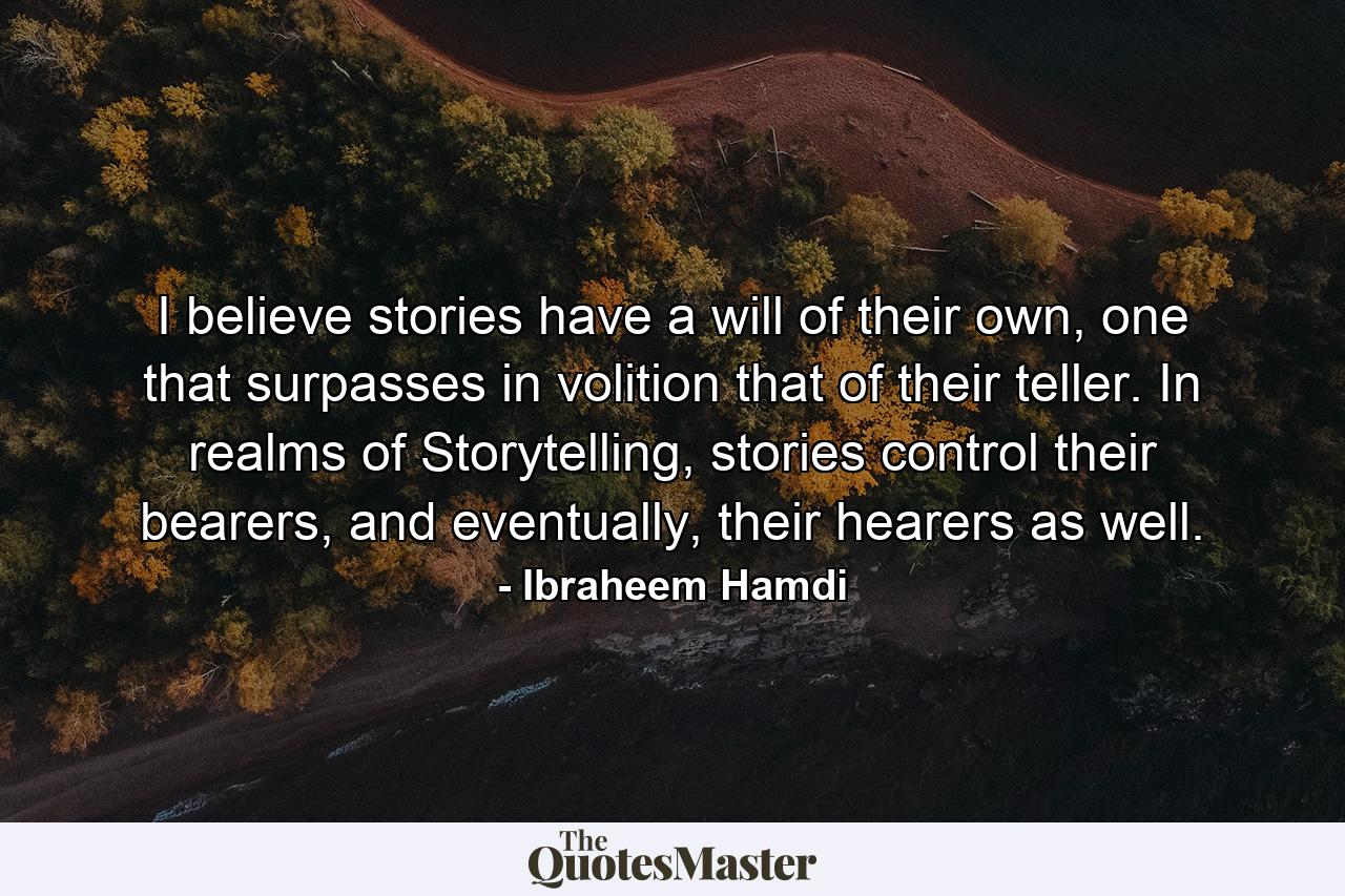 I believe stories have a will of their own, one that surpasses in volition that of their teller. In realms of Storytelling, stories control their bearers, and eventually, their hearers as well. - Quote by Ibraheem Hamdi