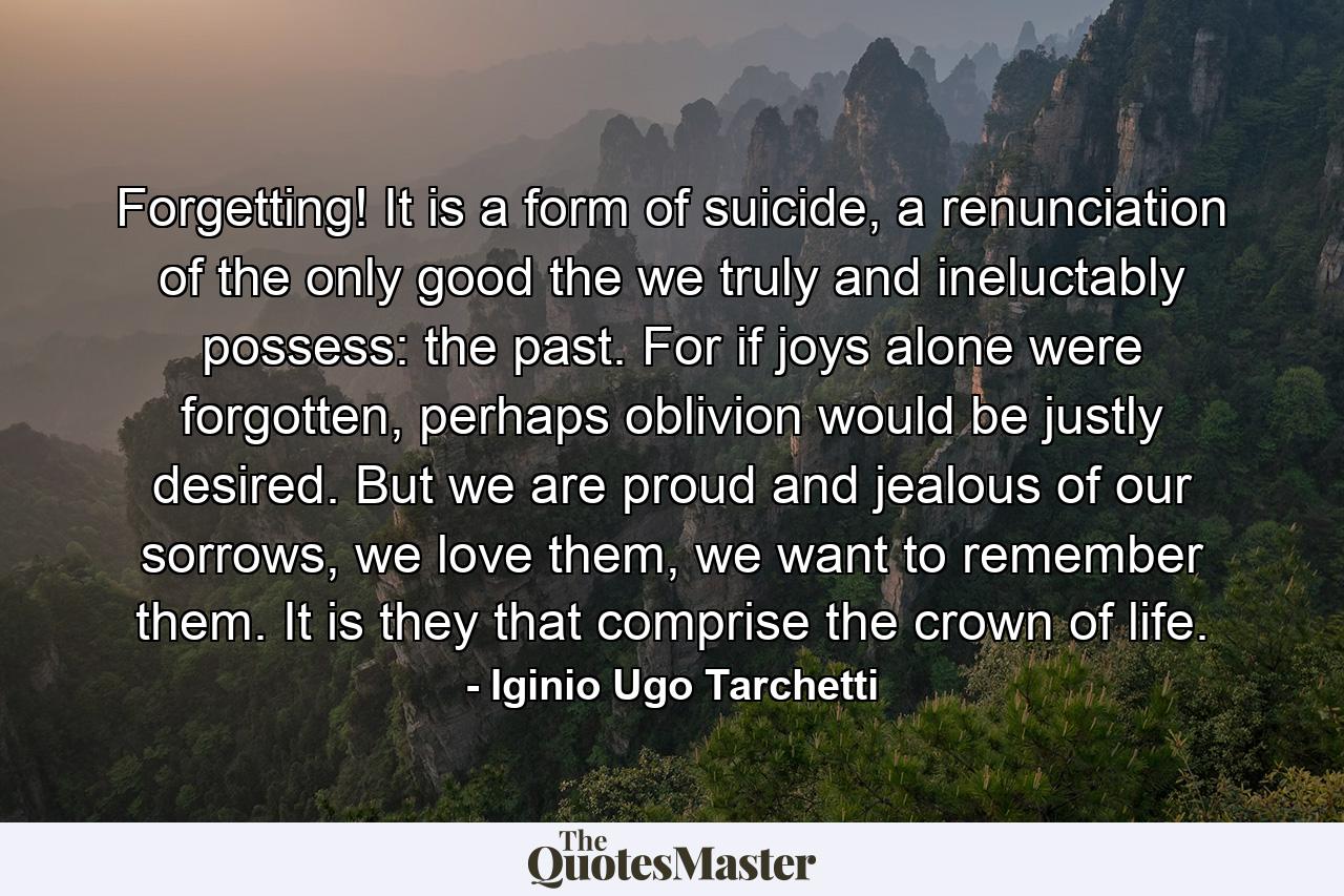 Forgetting! It is a form of suicide, a renunciation of the only good the we truly and ineluctably possess: the past. For if joys alone were forgotten, perhaps oblivion would be justly desired. But we are proud and jealous of our sorrows, we love them, we want to remember them. It is they that comprise the crown of life. - Quote by Iginio Ugo Tarchetti