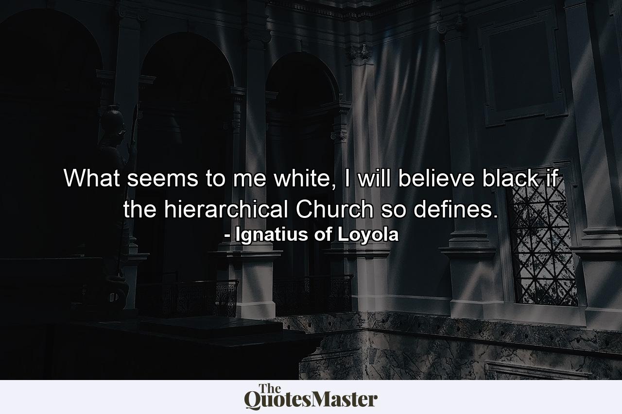 What seems to me white, I will believe black if the hierarchical Church so defines. - Quote by Ignatius of Loyola