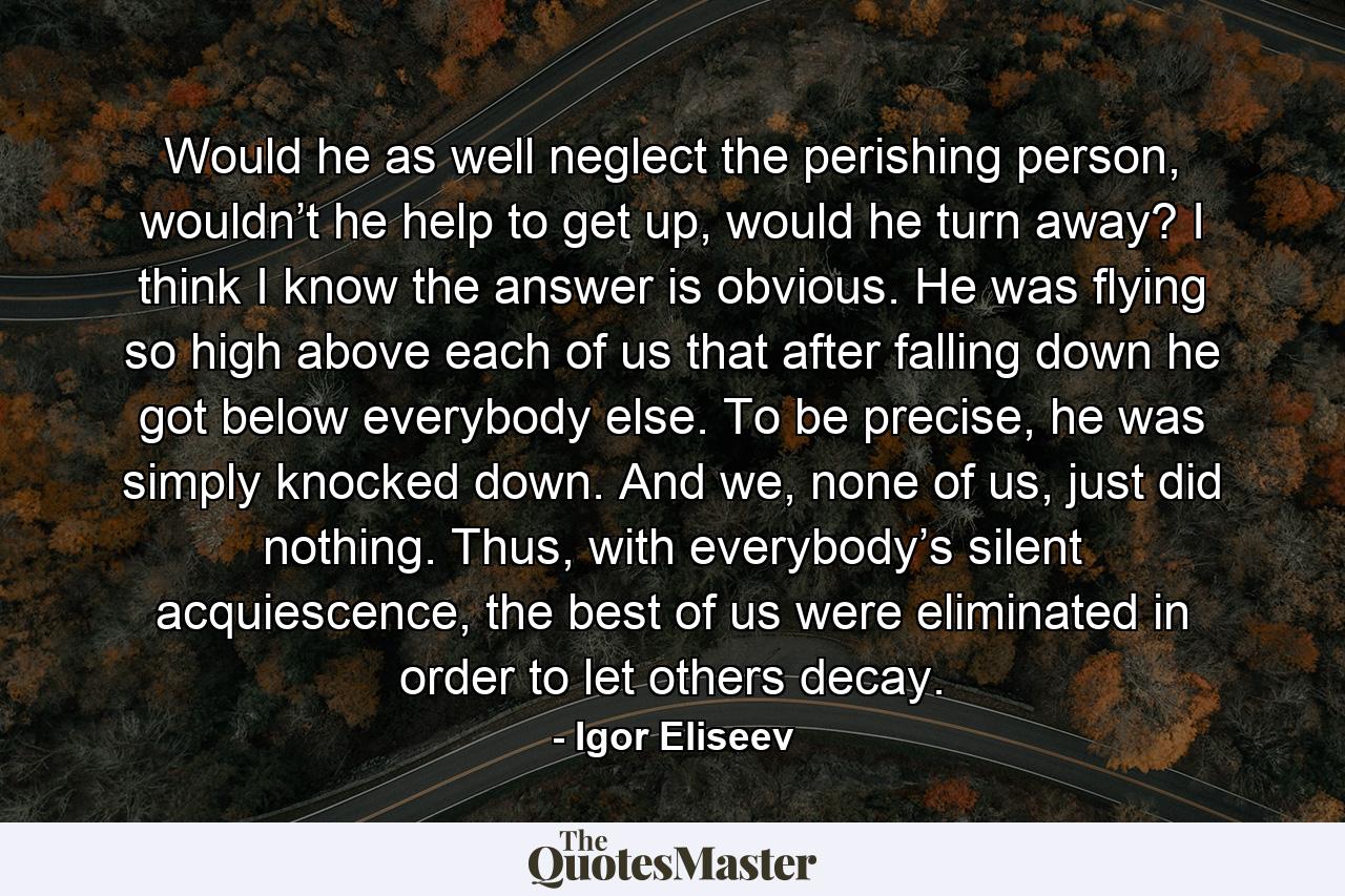 Would he as well neglect the perishing person, wouldn’t he help to get up, would he turn away? I think I know the answer is obvious. He was flying so high above each of us that after falling down he got below everybody else. To be precise, he was simply knocked down. And we, none of us, just did nothing. Thus, with everybody’s silent acquiescence, the best of us were eliminated in order to let others decay. - Quote by Igor Eliseev