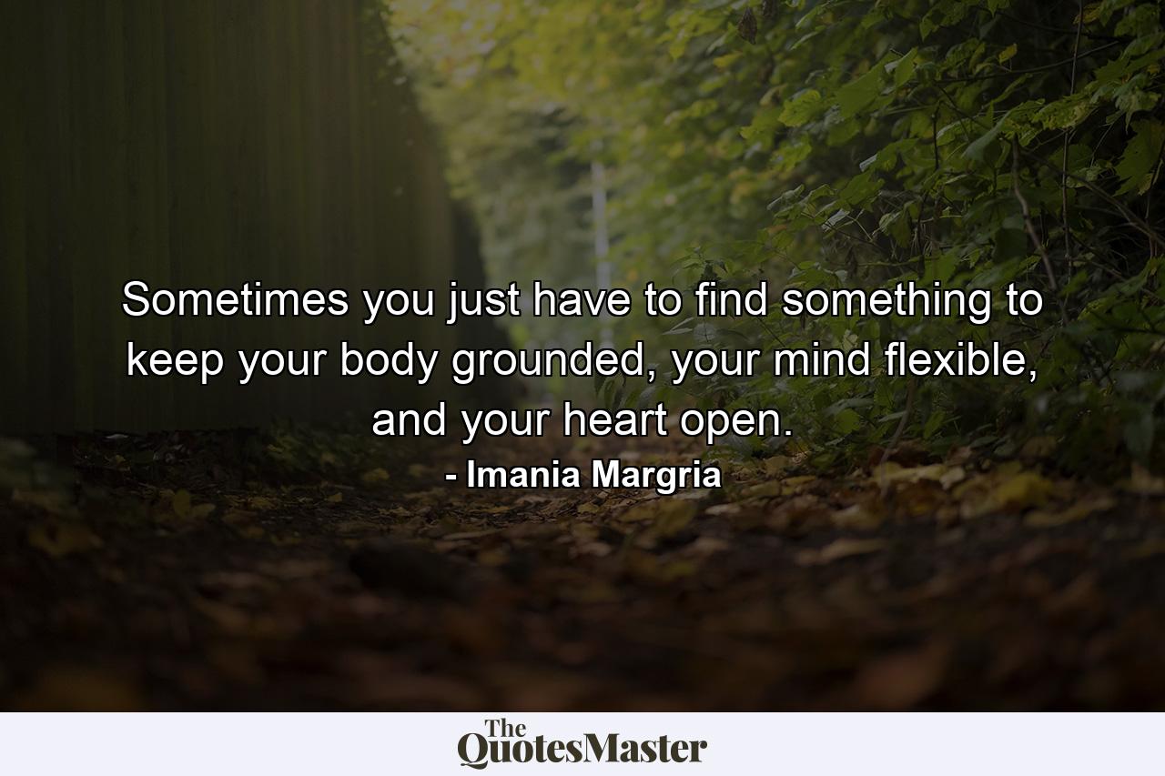 Sometimes you just have to find something to keep your body grounded, your mind flexible, and your heart open. - Quote by Imania Margria