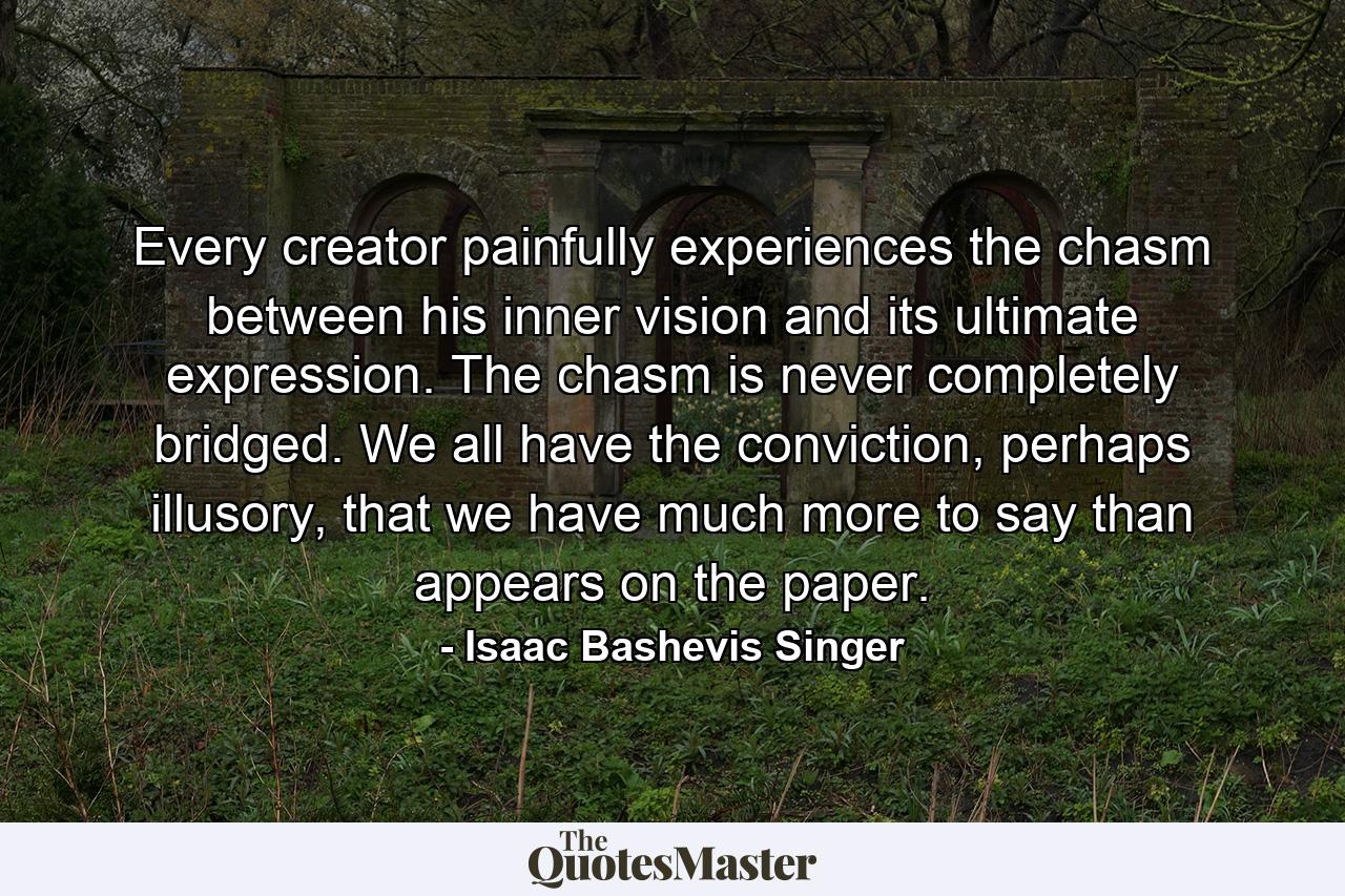 Every creator painfully experiences the chasm between his inner vision and its ultimate expression. The chasm is never completely bridged. We all have the conviction, perhaps illusory, that we have much more to say than appears on the paper. - Quote by Isaac Bashevis Singer