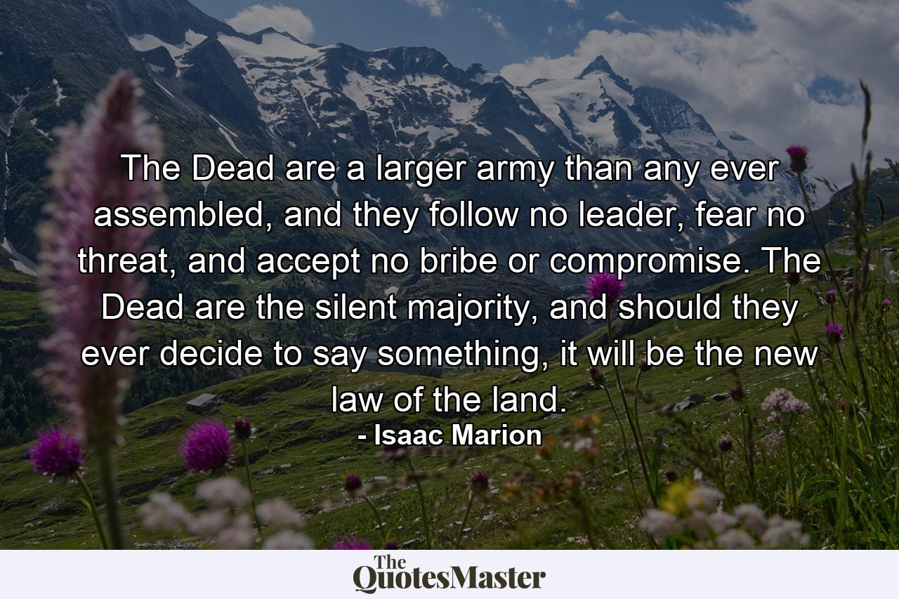 The Dead are a larger army than any ever assembled, and they follow no leader, fear no threat, and accept no bribe or compromise. The Dead are the silent majority, and should they ever decide to say something, it will be the new law of the land. - Quote by Isaac Marion