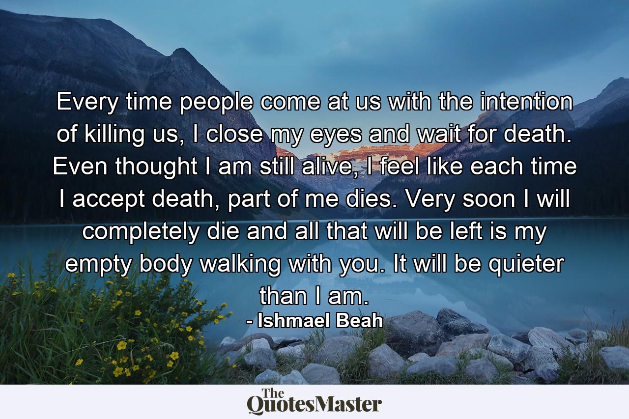 Every time people come at us with the intention of killing us, I close my eyes and wait for death. Even thought I am still alive, I feel like each time I accept death, part of me dies. Very soon I will completely die and all that will be left is my empty body walking with you. It will be quieter than I am. - Quote by Ishmael Beah