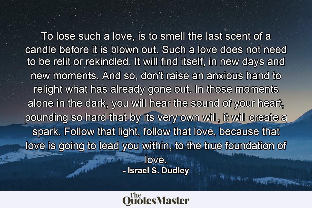 To lose such a love, is to smell the last scent of a candle before it is blown out. Such a love does not need to be relit or rekindled. It will find itself, in new days and new moments. And so, don't raise an anxious hand to relight what has already gone out. In those moments alone in the dark, you will hear the sound of your heart, pounding so hard that by its very own will, it will create a spark. Follow that light, follow that love, because that love is going to lead you within, to the true foundation of love. - Quote by Israel S. Dudley