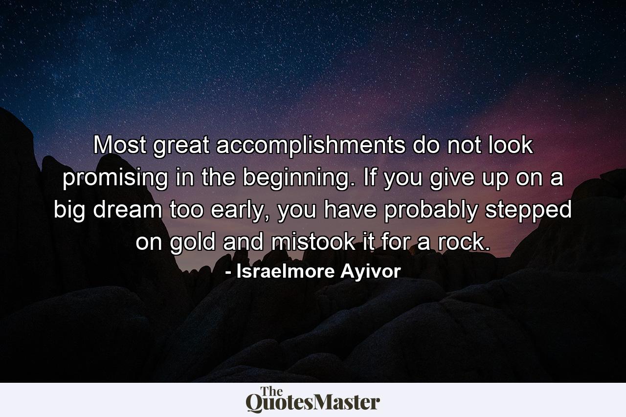 Most great accomplishments do not look promising in the beginning. If you give up on a big dream too early, you have probably stepped on gold and mistook it for a rock. - Quote by Israelmore Ayivor