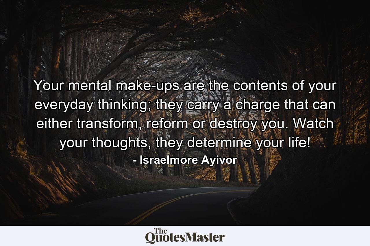 Your mental make-ups are the contents of your everyday thinking; they carry a charge that can either transform, reform or destroy you. Watch your thoughts, they determine your life! - Quote by Israelmore Ayivor