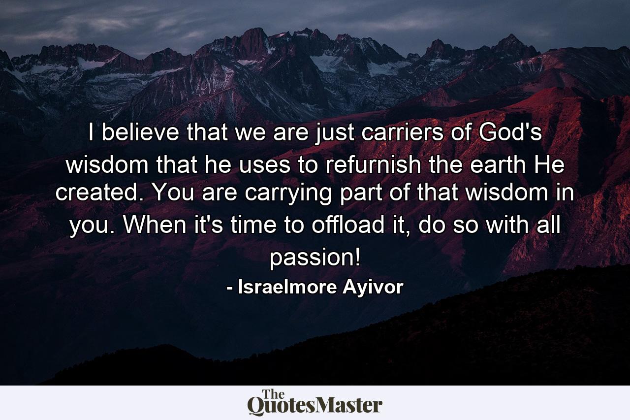 I believe that we are just carriers of God's wisdom that he uses to refurnish the earth He created. You are carrying part of that wisdom in you. When it's time to offload it, do so with all passion! - Quote by Israelmore Ayivor