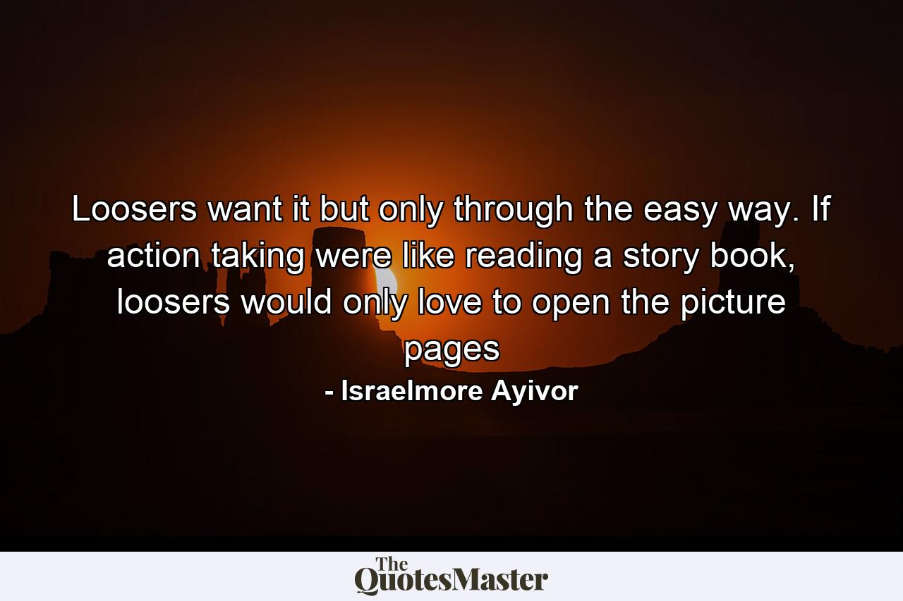 Loosers want it but only through the easy way. If action taking were like reading a story book, loosers would only love to open the picture pages - Quote by Israelmore Ayivor