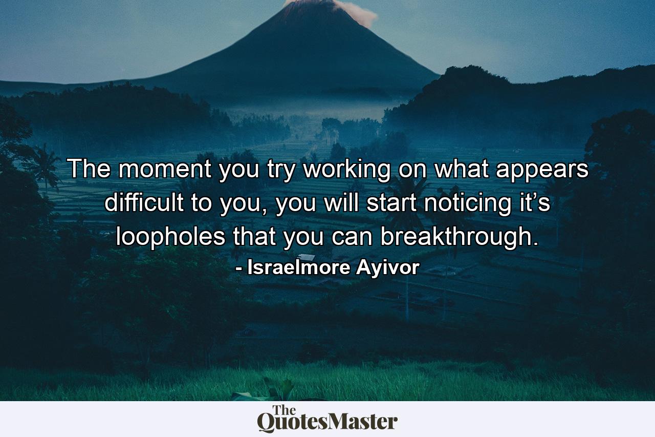 The moment you try working on what appears difficult to you, you will start noticing it’s loopholes that you can breakthrough. - Quote by Israelmore Ayivor