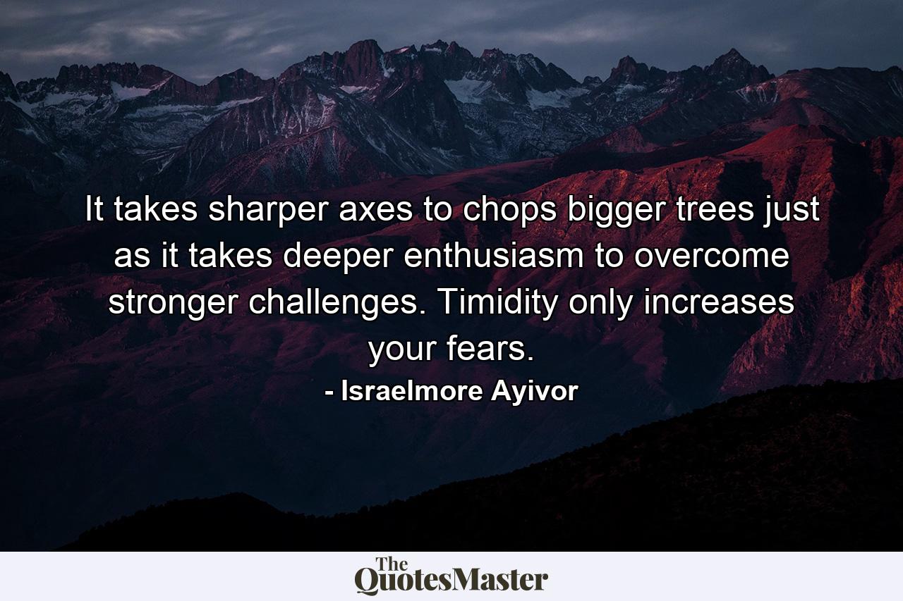 It takes sharper axes to chops bigger trees just as it takes deeper enthusiasm to overcome stronger challenges. Timidity only increases your fears. - Quote by Israelmore Ayivor