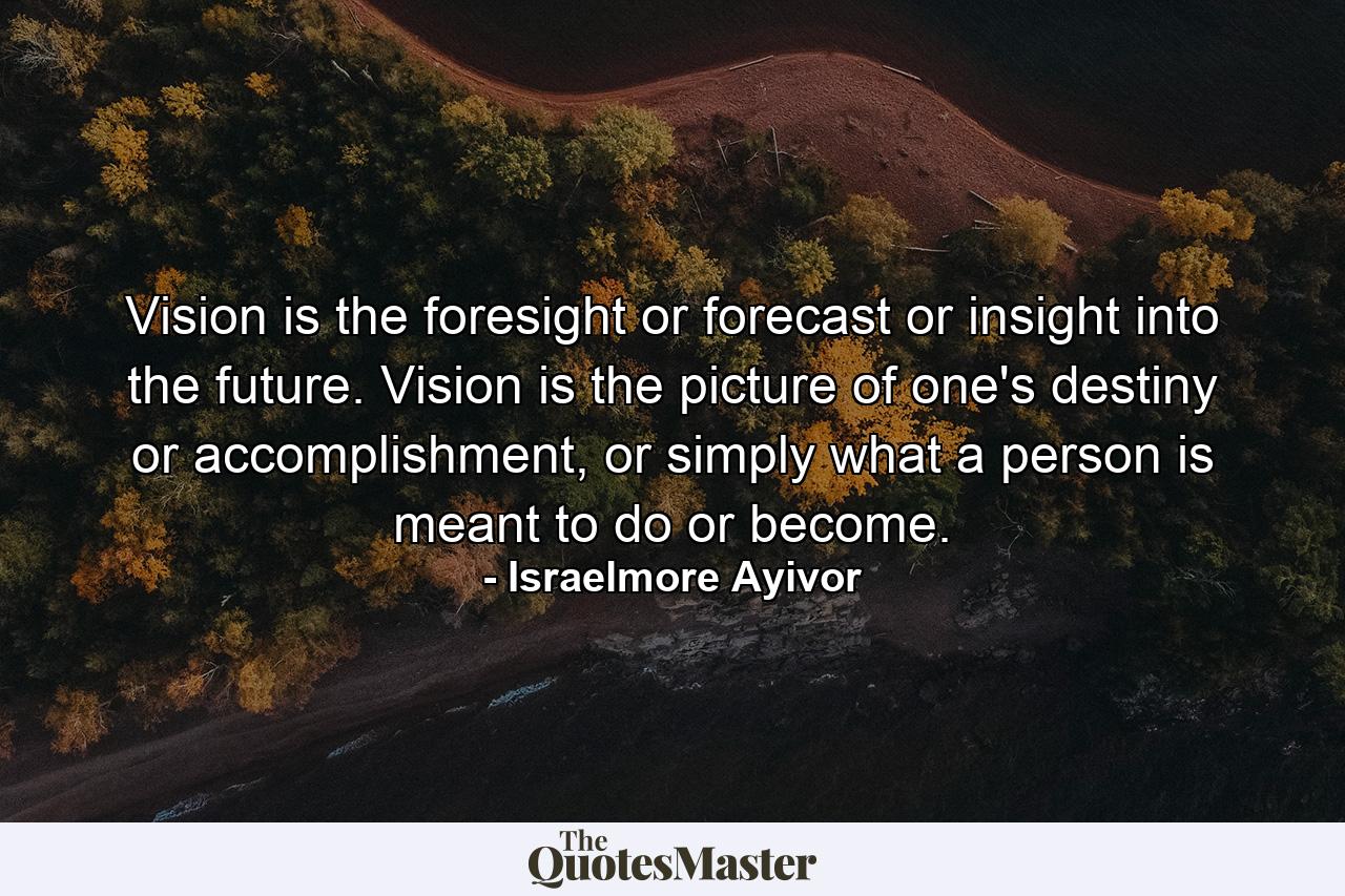 Vision is the foresight or forecast or insight into the future. Vision is the picture of one's destiny or accomplishment, or simply what a person is meant to do or become. - Quote by Israelmore Ayivor