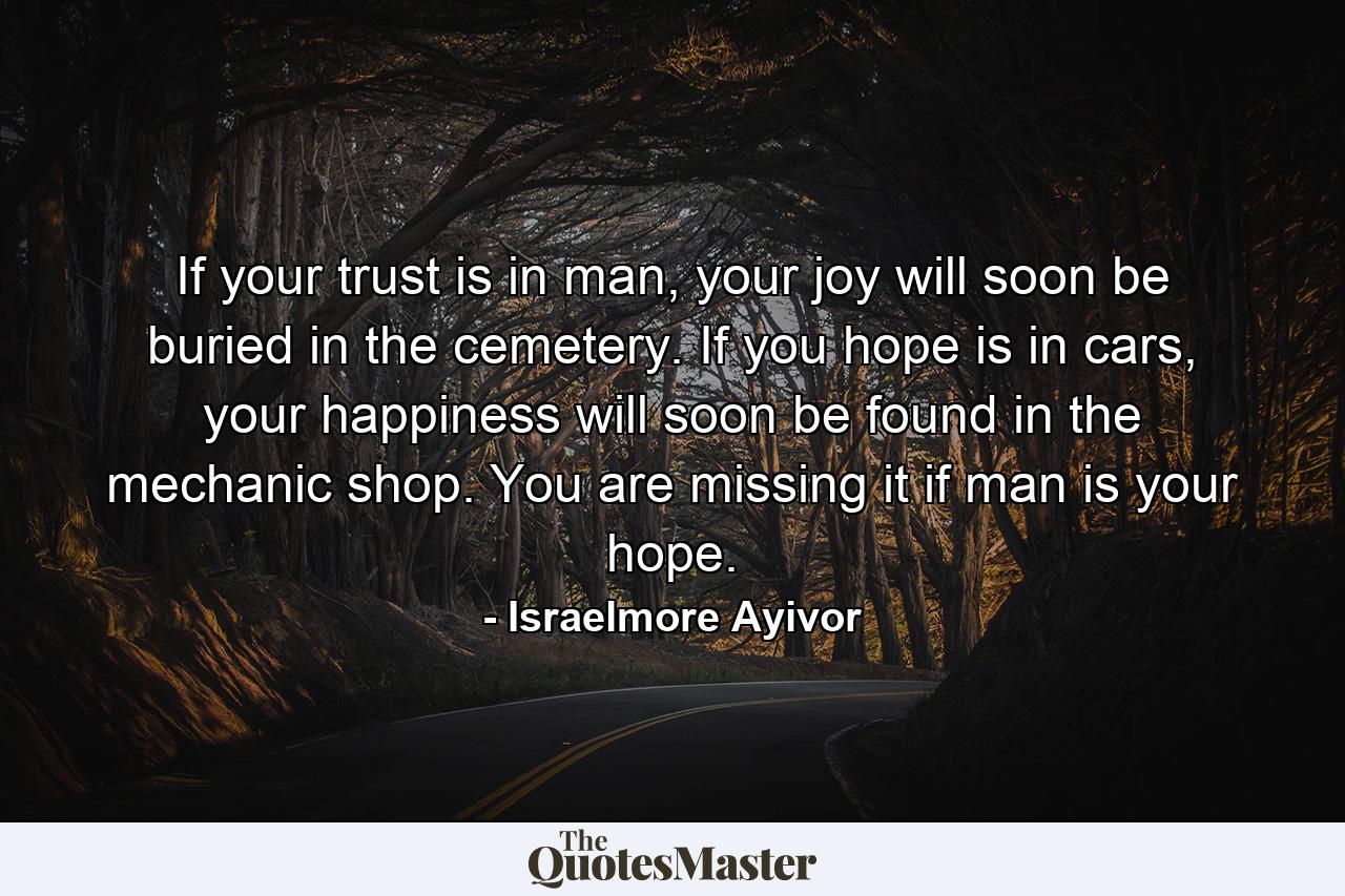 If your trust is in man, your joy will soon be buried in the cemetery. If you hope is in cars, your happiness will soon be found in the mechanic shop. You are missing it if man is your hope. - Quote by Israelmore Ayivor