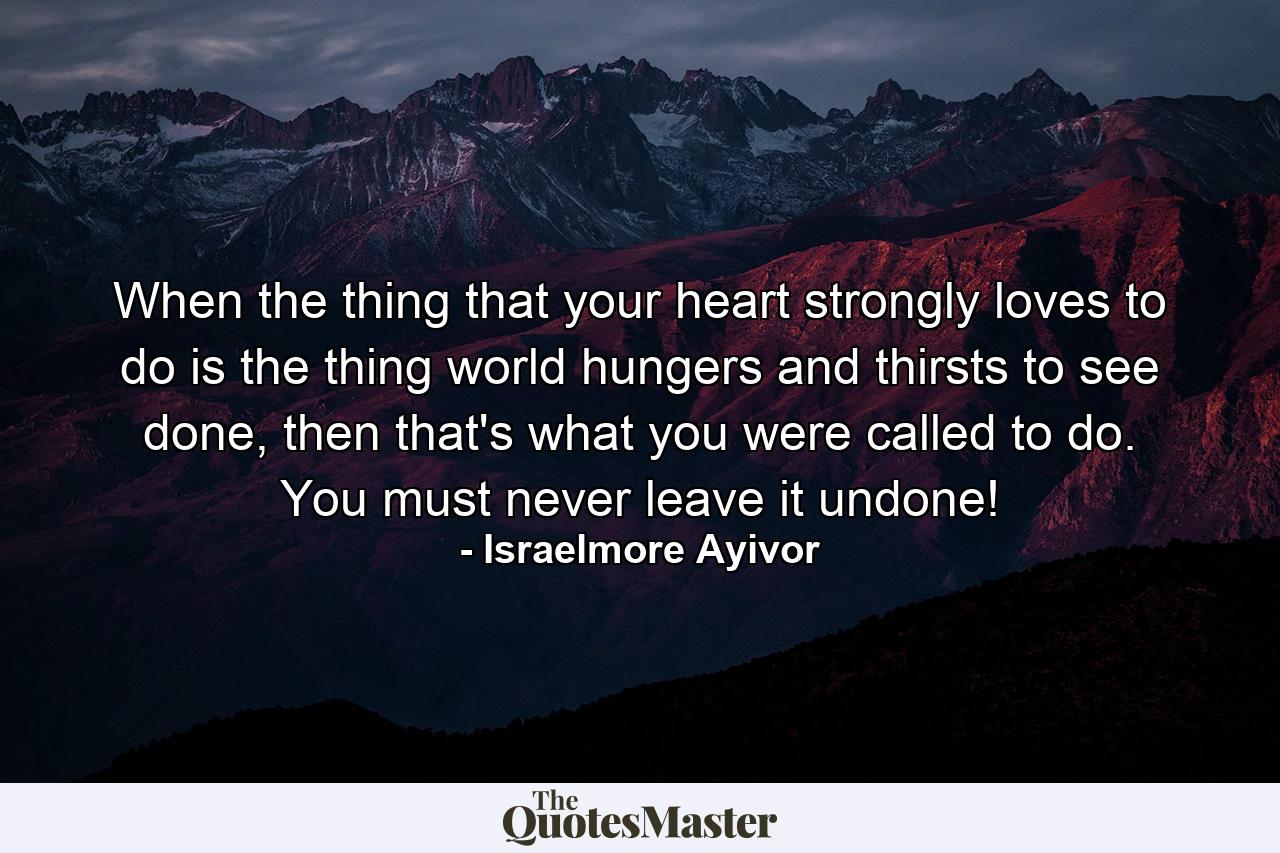 When the thing that your heart strongly loves to do is the thing world hungers and thirsts to see done, then that's what you were called to do. You must never leave it undone! - Quote by Israelmore Ayivor