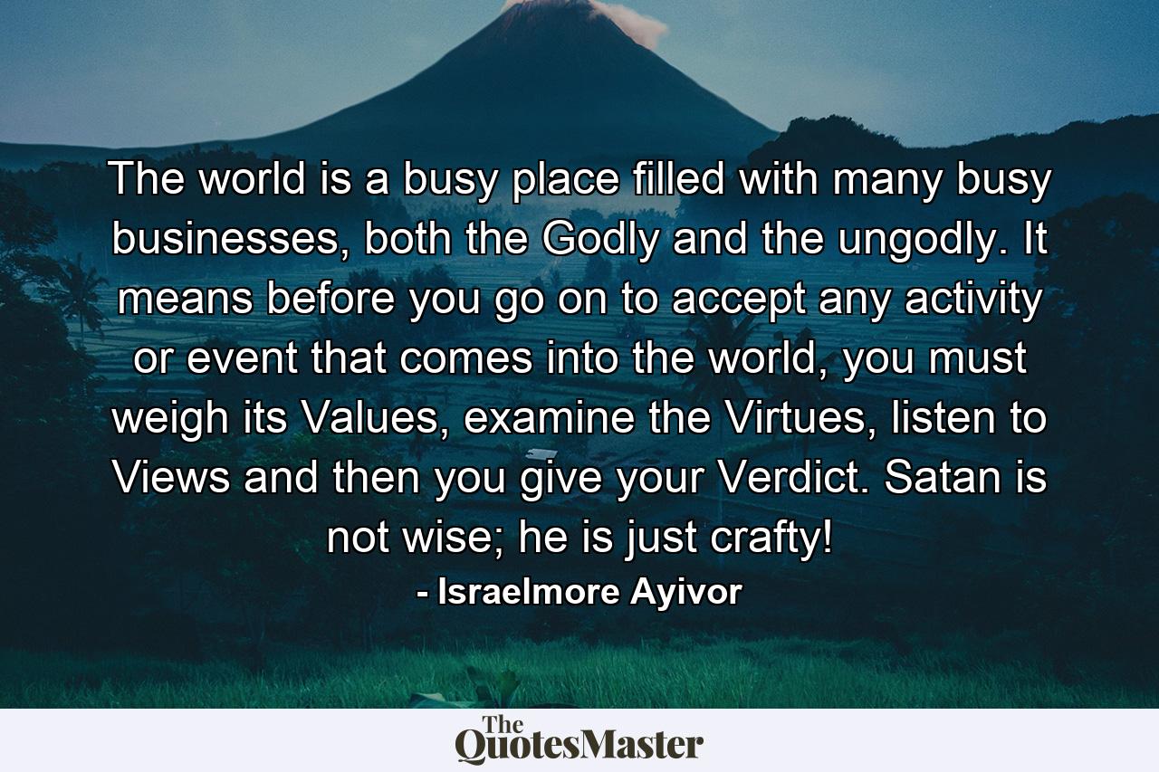 The world is a busy place filled with many busy businesses, both the Godly and the ungodly. It means before you go on to accept any activity or event that comes into the world, you must weigh its Values, examine the Virtues, listen to Views and then you give your Verdict. Satan is not wise; he is just crafty! - Quote by Israelmore Ayivor