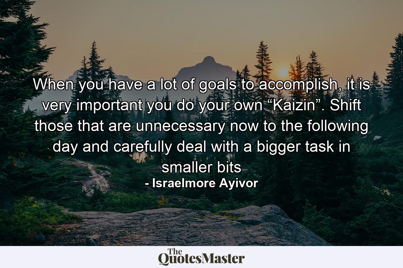 When you have a lot of goals to accomplish, it is very important you do your own “Kaizin”. Shift those that are unnecessary now to the following day and carefully deal with a bigger task in smaller bits - Quote by Israelmore Ayivor