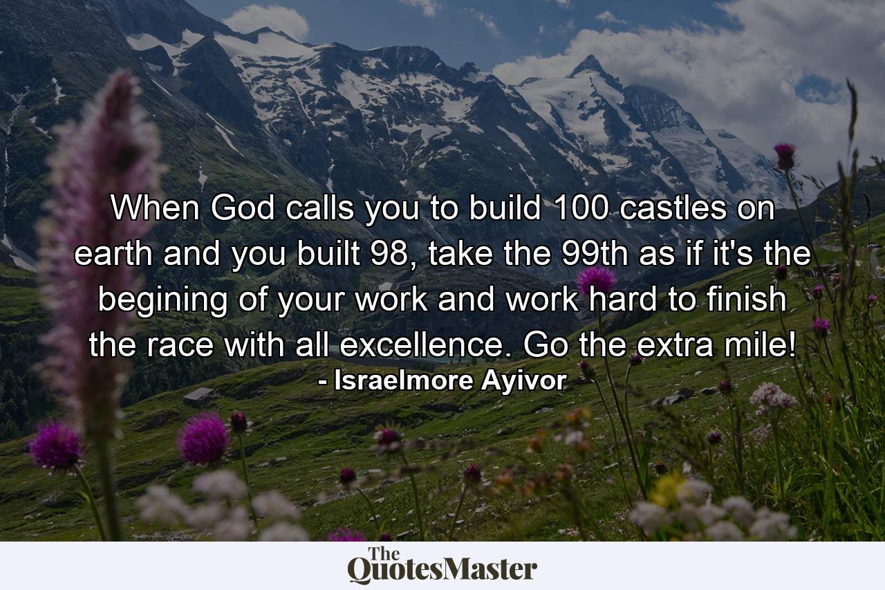 When God calls you to build 100 castles on earth and you built 98, take the 99th as if it's the begining of your work and work hard to finish the race with all excellence. Go the extra mile! - Quote by Israelmore Ayivor