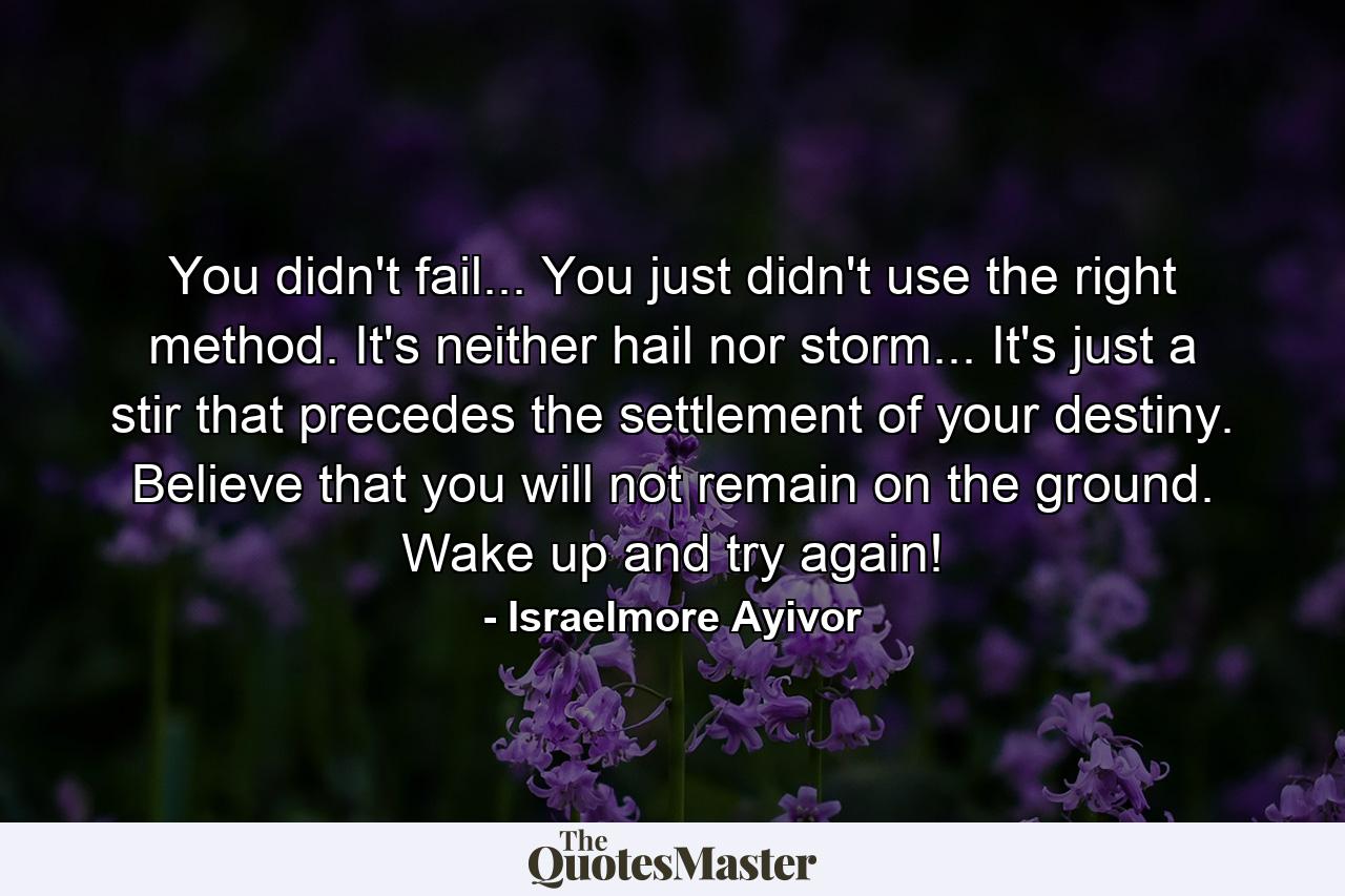 You didn't fail... You just didn't use the right method. It's neither hail nor storm... It's just a stir that precedes the settlement of your destiny. Believe that you will not remain on the ground. Wake up and try again! - Quote by Israelmore Ayivor