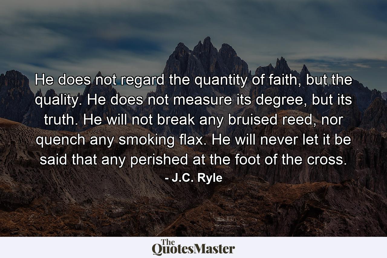 He does not regard the quantity of faith, but the quality. He does not measure its degree, but its truth. He will not break any bruised reed, nor quench any smoking flax. He will never let it be said that any perished at the foot of the cross. - Quote by J.C. Ryle