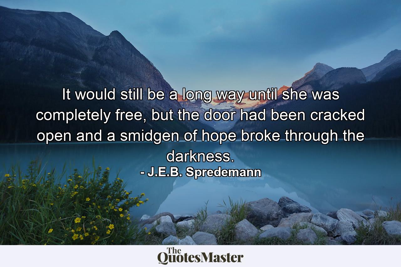 It would still be a long way until she was completely free, but the door had been cracked open and a smidgen of hope broke through the darkness. - Quote by J.E.B. Spredemann