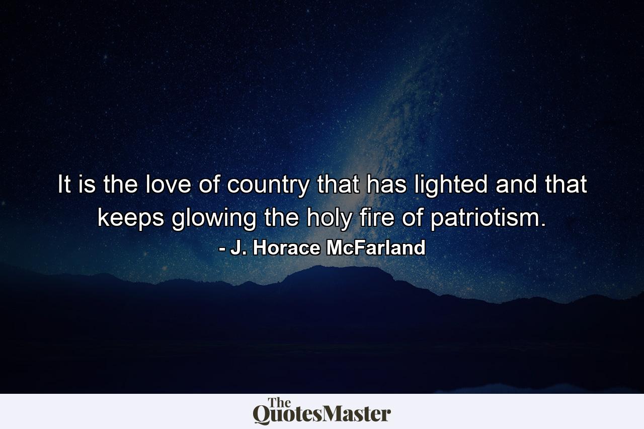 It is the love of country that has lighted and that keeps glowing the holy fire of patriotism. - Quote by J. Horace McFarland