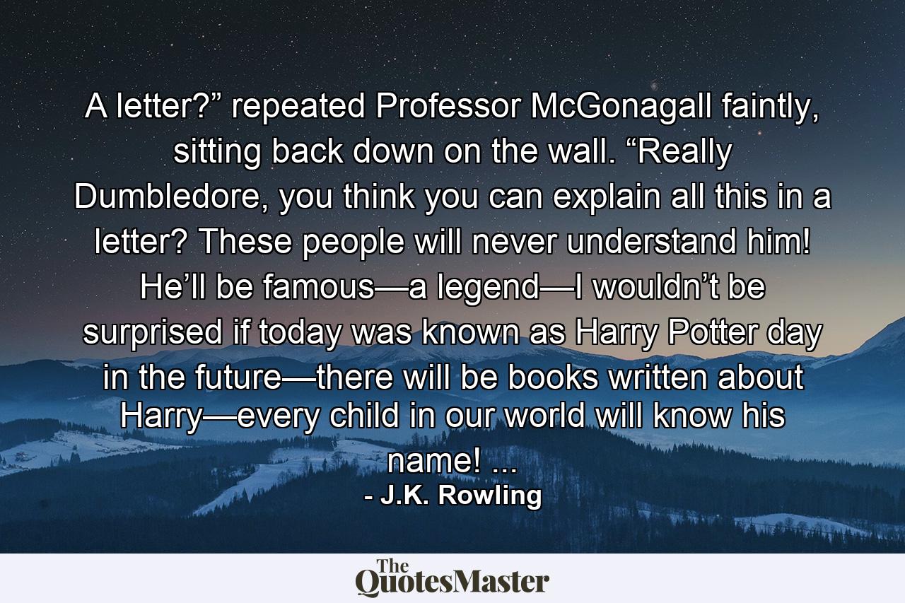 A letter?” repeated Professor McGonagall faintly, sitting back down on the wall. “Really Dumbledore, you think you can explain all this in a letter? These people will never understand him! He’ll be famous—a legend—I wouldn’t be surprised if today was known as Harry Potter day in the future—there will be books written about Harry—every child in our world will know his name! ... - Quote by J.K. Rowling