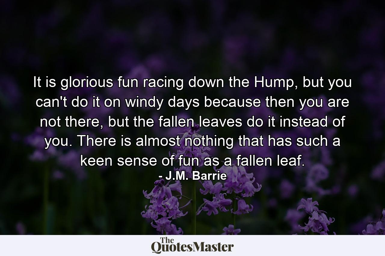 It is glorious fun racing down the Hump, but you can't do it on windy days because then you are not there, but the fallen leaves do it instead of you. There is almost nothing that has such a keen sense of fun as a fallen leaf. - Quote by J.M. Barrie