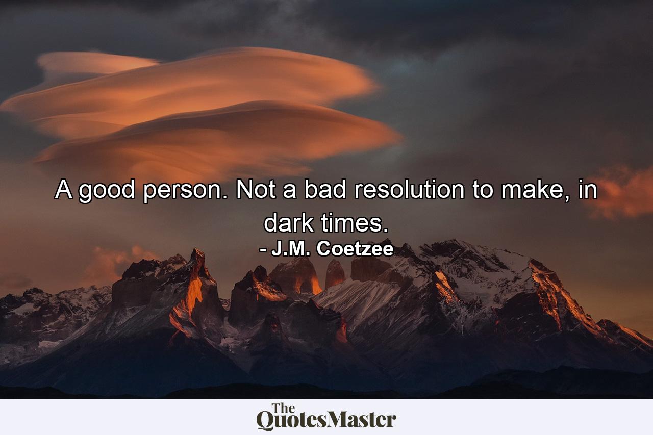 A good person. Not a bad resolution to make, in dark times. - Quote by J.M. Coetzee